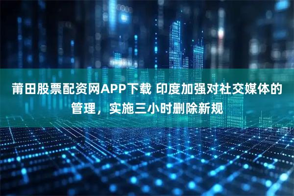 莆田股票配资网APP下载 印度加强对社交媒体的管理，实施三小时删除新规
