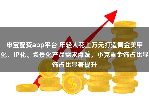 申宝配资app平台 年轻人花上万元打造黄金美甲：轻量化、IP化、场景化产品需求爆发，小克重金饰占比显著提升