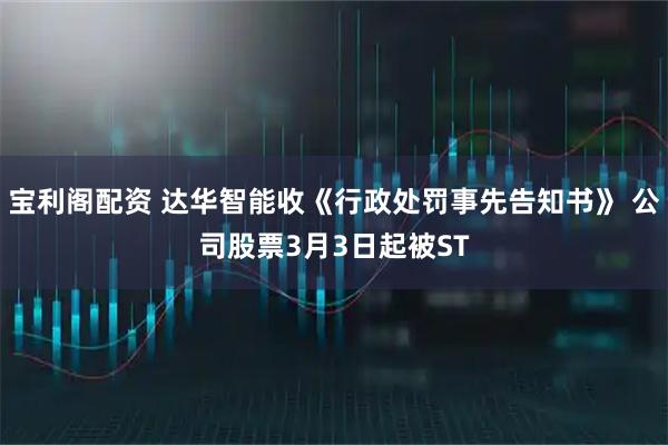 宝利阁配资 达华智能收《行政处罚事先告知书》 公司股票3月3日起被ST