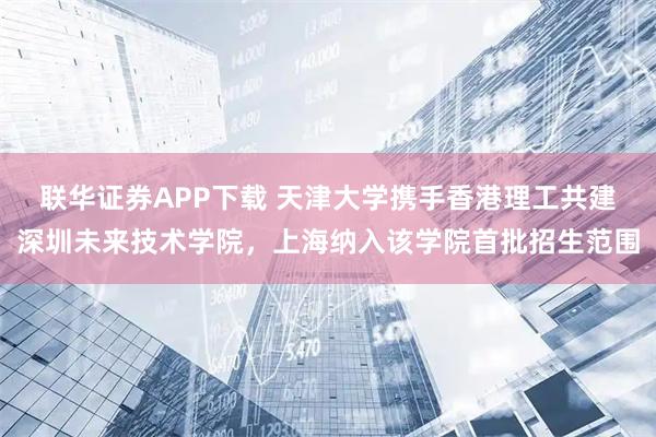 联华证券APP下载 天津大学携手香港理工共建深圳未来技术学院，上海纳入该学院首批招生范围