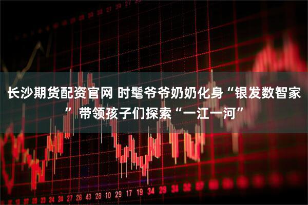 长沙期货配资官网 时髦爷爷奶奶化身“银发数智家” 带领孩子们探索“一江一河”