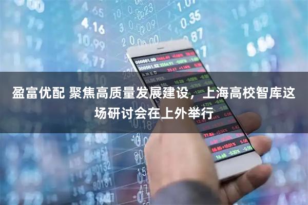 盈富优配 聚焦高质量发展建设,上海高校智库这场研讨会在上外举行