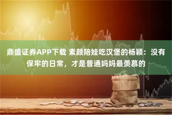 鼎盛证券APP下载 素颜陪娃吃汉堡的杨颖：没有保牢的日常，才是普通妈妈最羡慕的